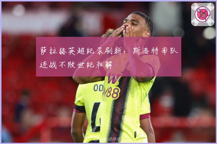 萨拉赫英超纪录刷新，斯洛特率队连战不败世纪和解