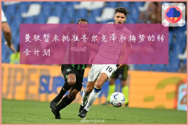 曼联暂未批准齐尔克泽和梅努的转会计划