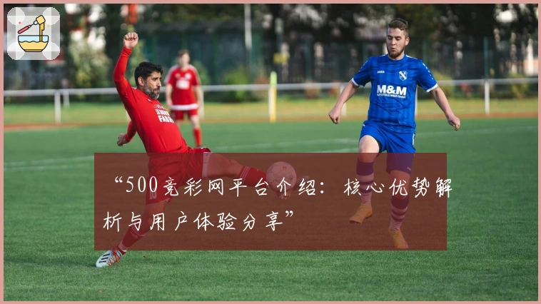 “500竞彩网平台介绍：核心优势解析与用户体验分享”