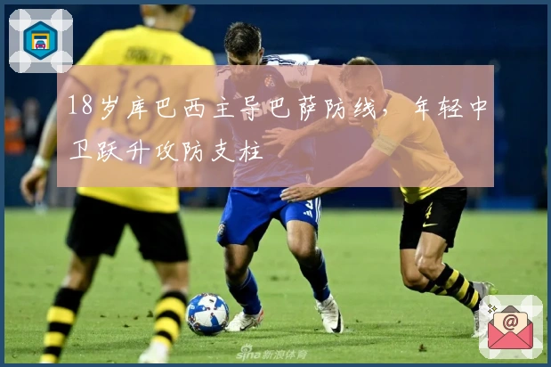 18岁库巴西主导巴萨防线，年轻中卫跃升攻防支柱