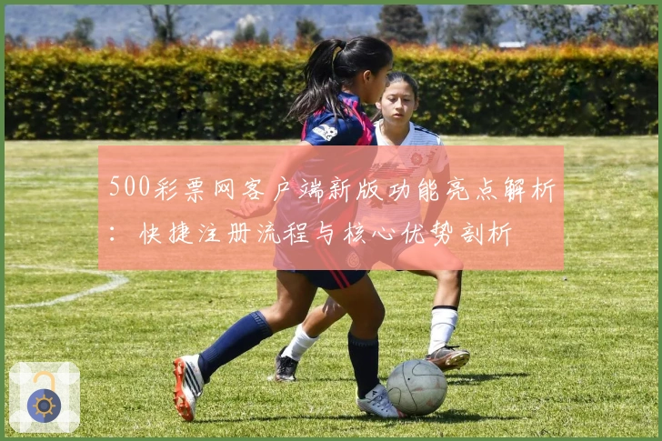 500彩票网客户端新版功能亮点解析：快捷注册流程与核心优势剖析