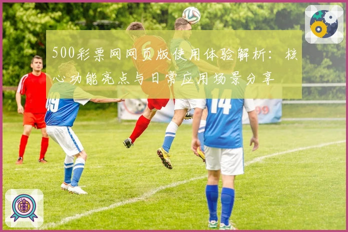 500彩票网网页版使用体验解析：核心功能亮点与日常应用场景分享