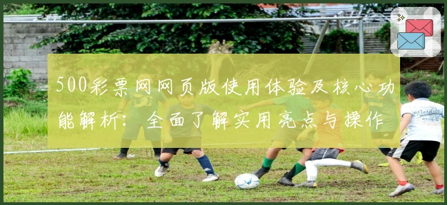 500彩票网网页版使用体验及核心功能解析：全面了解实用亮点与操作技巧