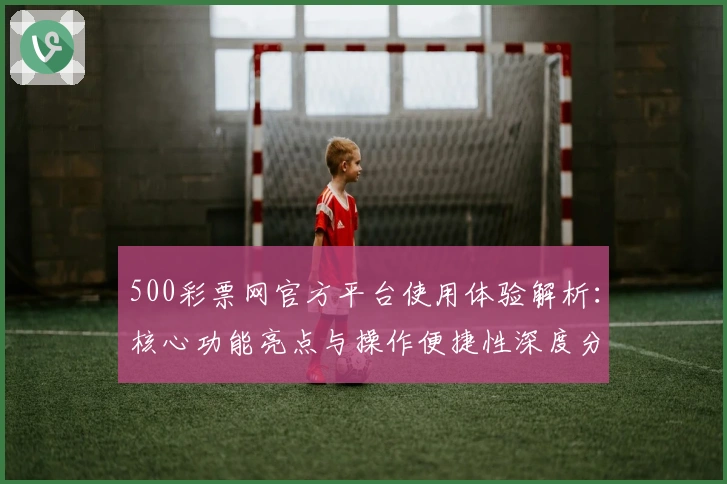 500彩票网官方平台使用体验解析：核心功能亮点与操作便捷性深度分析