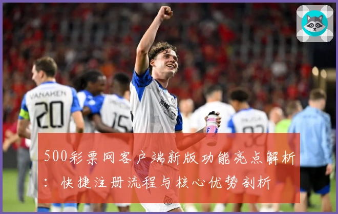 500彩票网客户端新版功能亮点解析：快捷注册流程与核心优势剖析