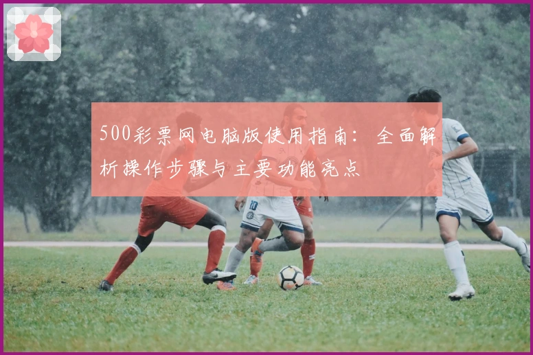 500彩票网电脑版使用指南：全面解析操作步骤与主要功能亮点