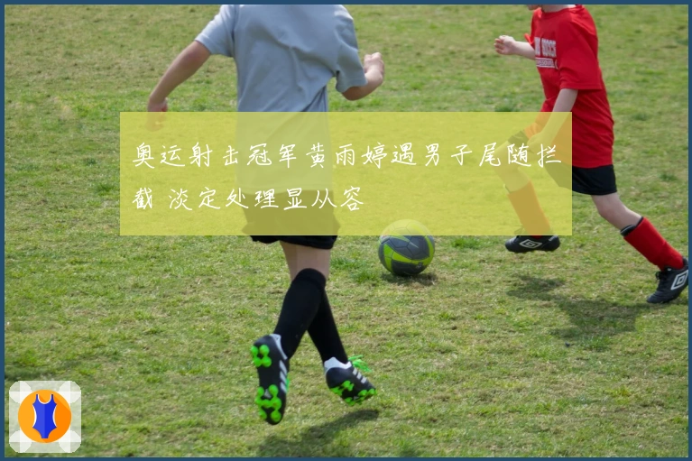 奥运射击冠军黄雨婷遇男子尾随拦截 淡定处理显从容