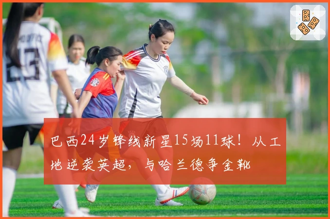 巴西24岁锋线新星15场11球！从工地逆袭英超，与哈兰德争金靴