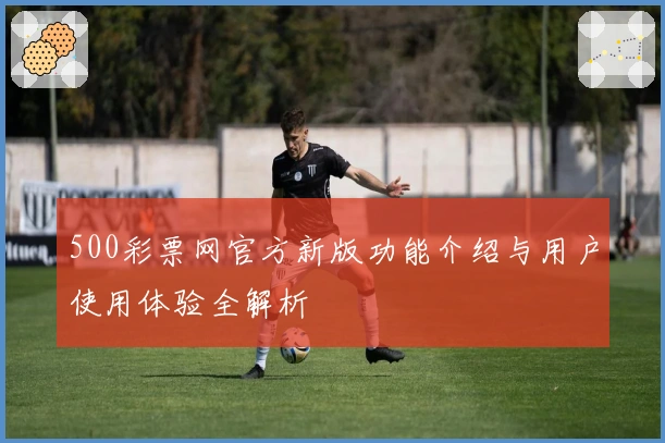 500彩票网官方新版功能介绍与用户使用体验全解析