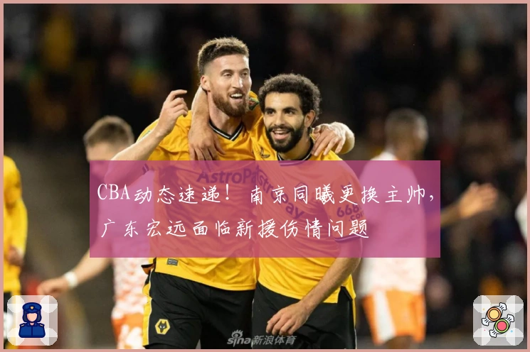 CBA动态速递！南京同曦更换主帅，广东宏远面临新援伤情问题