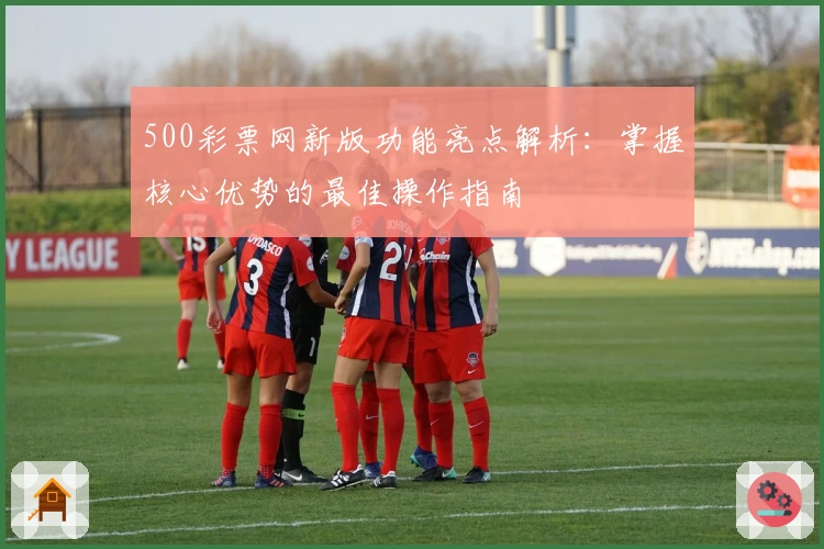 500彩票网新版功能亮点解析：掌握核心优势的最佳操作指南