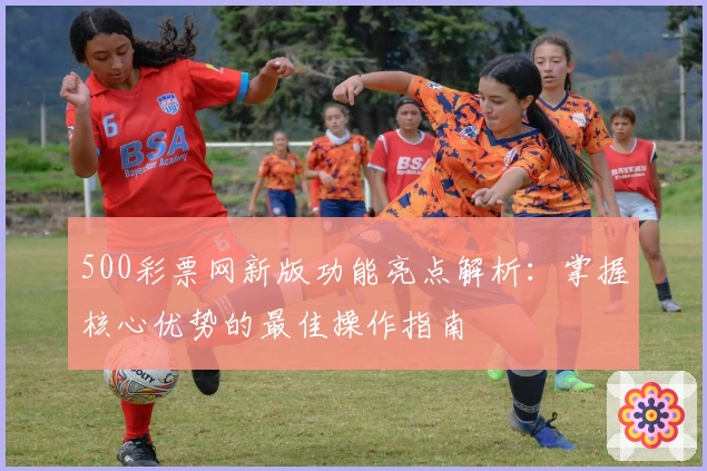 500彩票网新版功能亮点解析：掌握核心优势的最佳操作指南
