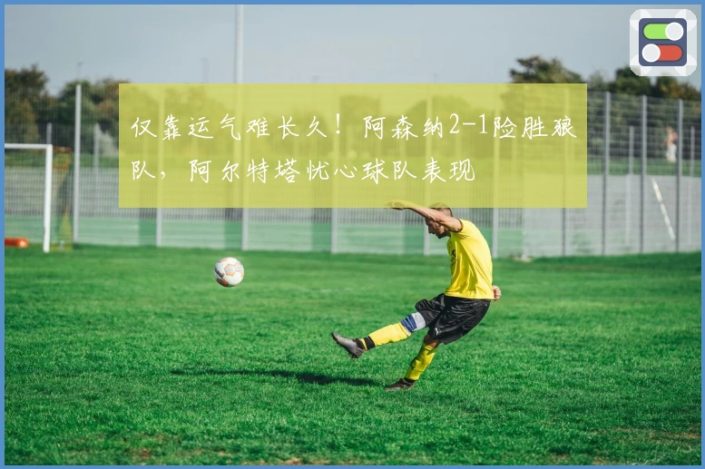 仅靠运气难长久！阿森纳2-1险胜狼队，阿尔特塔忧心球队表现