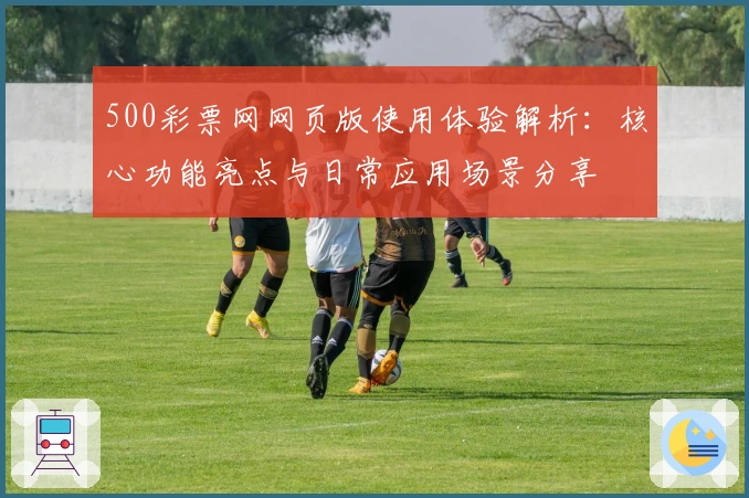 500彩票网网页版使用体验解析：核心功能亮点与日常应用场景分享