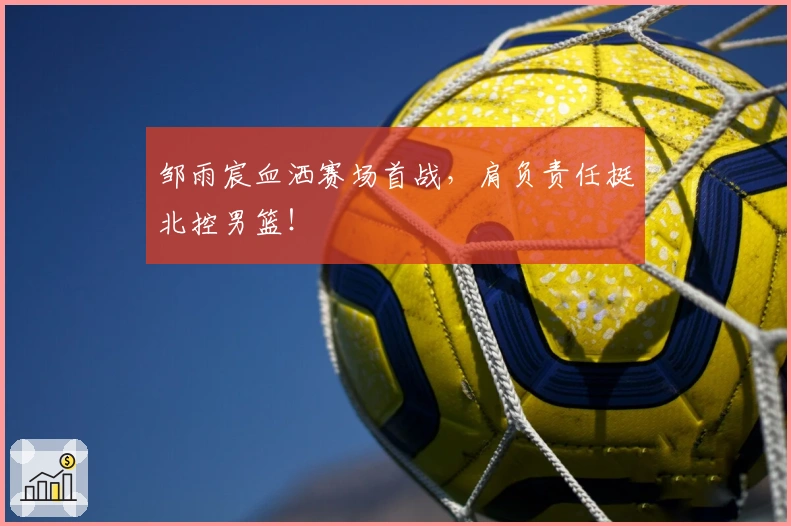 邹雨宸血洒赛场首战，肩负责任挺北控男篮！