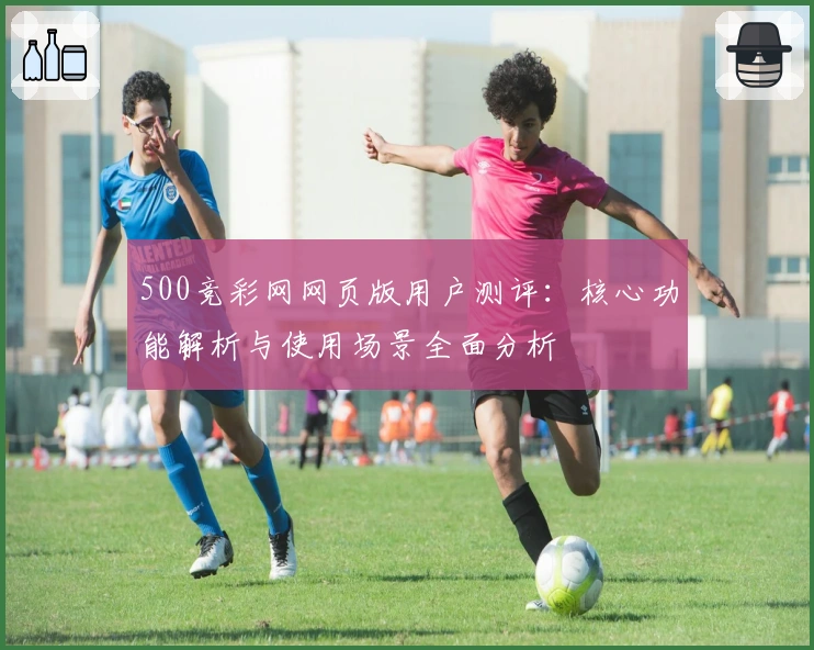500竞彩网网页版用户测评：核心功能解析与使用场景全面分析